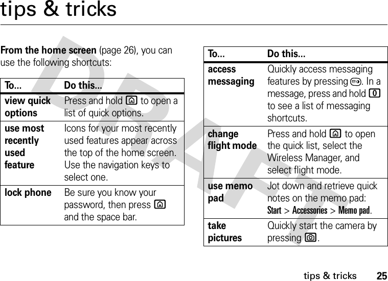 25tips &amp; trickstips &amp; tricksFrom the home screen (page 26), you can use the following shortcuts:To... Do this...view quick optionsPress and hold X to open a list of quick options.use most recently used featureIcons for your most recently used features appear across the top of the home screen. Use the navigation keys to select one.lock phoneBe sure you know your password, then press X and the space bar. access messagingQuickly access messaging features by pressing . In a message, press and hold 0 to see a list of messaging shortcuts.change flight mode Press and hold X to open the quick list, select the Wireless Manager, and select flight mode.use memo padJot down and retrieve quick notes on the memo pad: Start&gt;Accessories&gt;Memo pad.take picturesQuickly start the camera by pressing e.To... Do this...