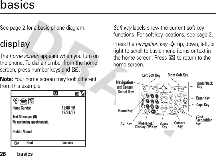 26basicsbasicsSee page 2 for a basic phone diagram.displayThe home screen appears when you turn on the phone. To dial a number from the home screen, press number keys and N.Note: Your home screen may look different from this example.Soft key labels show the current soft key functions. For soft key locations, see page 2.Press the navigation keyS up, down, left, or right to scroll to basic menu items or text in the home screen. Press X to return to the home screen.StartHome ServiceText Messages (0)No upcoming appointments.Profile: Normal12:00 PM12/31/07Contacts)Navigation and Center Select KeyLeft Soft Key Right Soft KeyALT KeyCaps KeyEnter KeyHome KeySpace KeyMessages/Display Off Key Camera KeyVoiceRecognition KeyUndo/BackKey