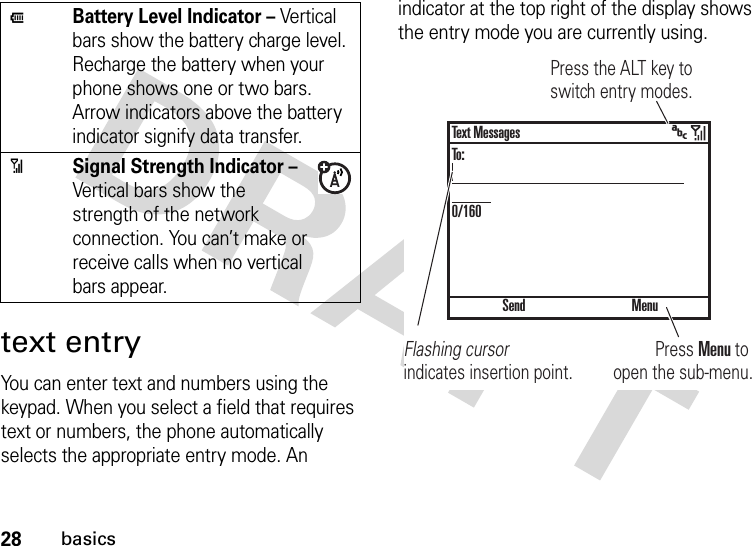 28basicstext entryYou can enter text and numbers using the keypad. When you select a field that requires text or numbers, the phone automatically selects the appropriate entry mode. An indicator at the top right of the display shows the entry mode you are currently using.JBattery Level Indicator – Vertical bars show the battery charge level. Recharge the battery when your phone shows one or two bars. Arrow indicators above the battery indicator signify data transfer.0Signal Strength Indicator – Vertical bars show the strength of the network connection. You can’t make or receive calls when no vertical bars appear.Press Menu to open the sub-menu.Flashing cursor indicates insertion point.Press the ALT key to switch entry modes. &gt;SendText MessagesTo:0/160Menu