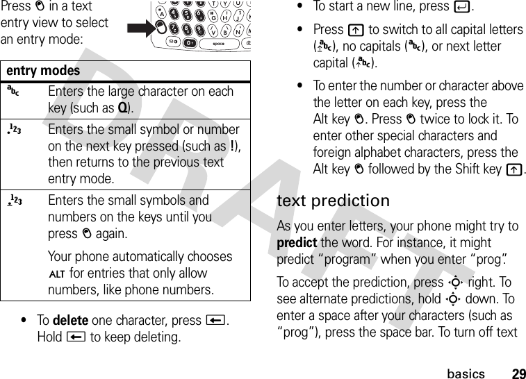 29basicsPress = in a text entry view to select an entry mode:•To delete one character, pressw. Hold w to keep deleting.•To start a new line, pressj.•Pressk to switch to all capital letters ([), no capitals (&gt;), or next letter capital (]).•To enter the number or character above the letter on each key, press the Alt key=. Press= twice to lock it. To enter other special characters and foreign alphabet characters, press the Alt key= followed by the Shift keyk.text predictionAs you enter letters, your phone might try to predict the word. For instance, it might predict “program” when you enter “prog”.To accept the prediction, pressSright. To see alternate predictions, holdSdown. To enter a space after your characters (such as “prog”), press the space bar. To turn off text entry modes&gt;Enters the large character on each key (such as Q).{Enters the small symbol or number on the next key pressed (such as!), then returns to the previous text entry mode.}Enters the small symbols and numbers on the keys until you press= again.Your phone automatically chooses Ä for entries that only allow numbers, like phone numbers.