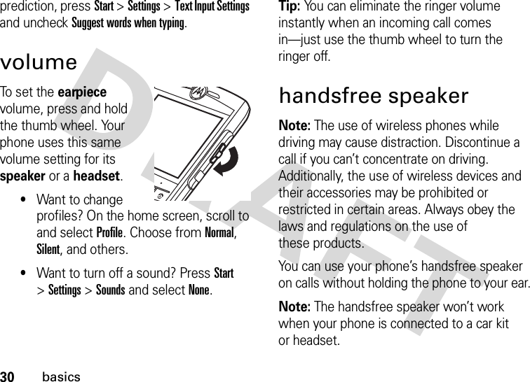 30basicsprediction, pressStart &gt;Settings &gt;Text Input Settings and uncheck Suggest words when typing.volumeTo set the earpiece volume, press and hold the thumb wheel. Your phone uses this same volume setting for its speaker or a headset.•Want to change profiles? On the home screen, scroll to and select Profile. Choose from Normal, Silent, and others.•Want to turn off a sound? Press Start &gt;Settings &gt;Sounds and select None.Tip: You can eliminate the ringer volume instantly when an incoming call comes in—just use the thumb wheel to turn the ringer off.handsfree speakerNote: The use of wireless phones while driving may cause distraction. Discontinue a call if you can’t concentrate on driving. Additionally, the use of wireless devices and their accessories may be prohibited or restricted in certain areas. Always obey the laws and regulations on the use of these products.You can use your phone’s handsfree speaker on calls without holding the phone to your ear.Note: The handsfree speaker won’t work when your phone is connected to a car kit or headset.