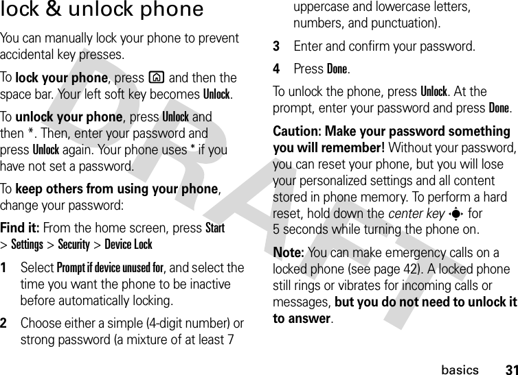 31basicslock &amp; unlock phoneYou can manually lock your phone to prevent accidental key presses.To lock your phone, press X and then the space bar. Your left soft key becomes Unlock. To unlock your phone, pressUnlock and then *. Then, enter your password and pressUnlock again. Your phone uses * if you have not set a password.To keep others from using your phone, change your password:Find it: From the home screen, pressStart &gt;Settings &gt;Security &gt;Device Lock  1Select Prompt if device unused for, and select the time you want the phone to be inactive before automatically locking.2Choose either a simple (4-digit number) or strong password (a mixture of at least 7 uppercase and lowercase letters, numbers, and punctuation).3Enter and confirm your password.4Press Done. To unlock the phone, press Unlock. At the prompt, enter your password and press Done.Caution: Make your password something you will remember! Without your password, you can reset your phone, but you will lose your personalized settings and all content stored in phone memory. To perform a hard reset, hold down the center keys for 5 seconds while turning the phone on.Note: You can make emergency calls on a locked phone (see page 42). A locked phone still rings or vibrates for incoming calls or messages, but you do not need to unlock it to answer.