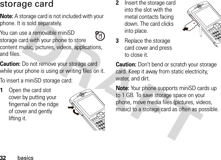 32basicsstorage cardNote: A storage card is not included with your phone. It is sold separately.You can use a removable miniSD storage card with your phone to store content music, pictures, videos, applications, and files.Caution: Do not remove your storage card while your phone is using or writing files on it.To insert a miniSD storage card:  1Open the card slot cover by putting your fingernail on the ridge of cover and gently lifting it.2Insert the storage card into the slot with the metal contacts facing down. The card clicks into place.3Replace the storage card cover and press to close it.Caution: Don’t bend or scratch your storage card. Keep it away from static electricity, water, and dirt.Note: Your phone supports miniSD cards up to 1 GB. To save storage space on your phone, move media files (pictures, videos, music) to a storage card as often as possible.\\