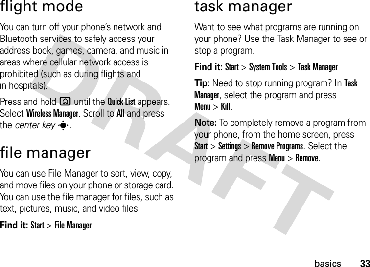 33basicsflight modeYou can turn off your phone’s network and Bluetooth services to safely access your address book, games, camera, and music in areas where cellular network access is prohibited (such as during flights and in hospitals). Press and holdX until the Quick List appears. Select Wireless Manager. Scroll toAll and press the center keys.file managerYou can use File Manager to sort, view, copy, and move files on your phone or storage card. You can use the file manager for files, such as text, pictures, music, and video files.Find it: Start &gt;File Managertask managerWant to see what programs are running on your phone? Use the Task Manager to see or stop a program. Find it: Start &gt;System Tools &gt;Task ManagerTip: Need to stop running program? In Task Manager, select the program and press Menu&gt;Kill.Note: To completely remove a program from your phone, from the home screen, press Start&gt;Settings &gt;Remove Programs. Select the program and press Menu &gt;Remove.