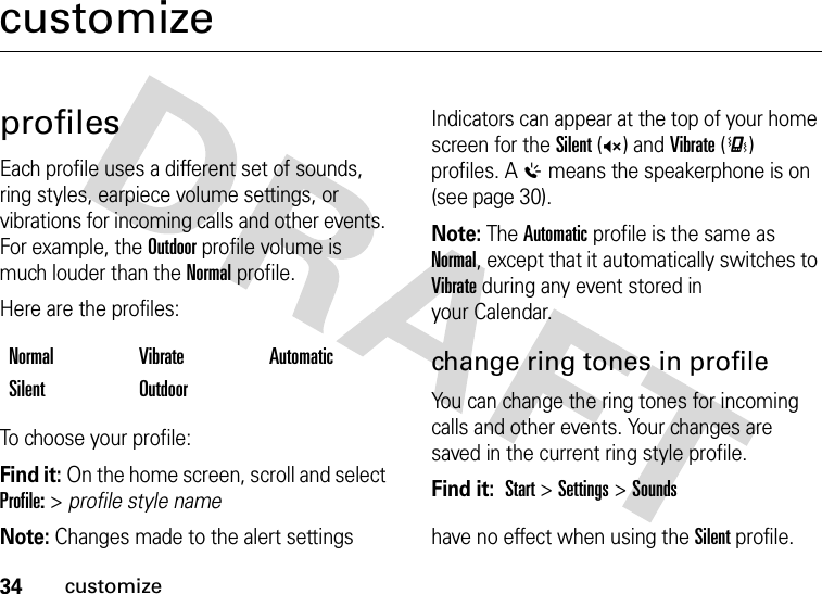 34customizecustomizeprofilesEach profile uses a different set of sounds, ring styles, earpiece volume settings, or vibrations for incoming calls and other events. For example, the Outdoor profile volume is much louder than the Normal profile.Here are the profiles:To choose your profile:Find it: On the home screen, scroll and select Profile: &gt; profile style nameIndicators can appear at the top of your home screen for the Silent (Q) and Vibrate (&lt;) profiles. A % means the speakerphone is on (see page 30).Note: The Automatic profile is the same as Normal, except that it automatically switches to Vibrate during any event stored in your Calendar.change ring tones in profileYou can change the ring tones for incoming calls and other events. Your changes are saved in the current ring style profile.Find it:  Start &gt;Settings &gt;SoundsNote: Changes made to the alert settings  have no effect when using the Silent profile.Normal Vibrate AutomaticSilent Outdoor