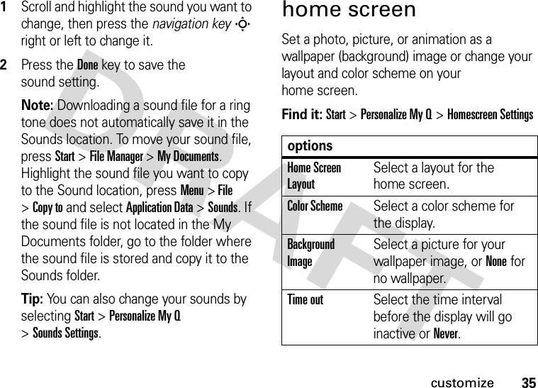 35customize  1Scroll and highlight the sound you want to change, then press the navigation keyS right or left to change it.2Press the Donekey to save the sound setting.Note: Downloading a sound file for a ring tone does not automatically save it in the Sounds location. To move your sound file, press Start &gt;File Manager &gt;My Documents. Highlight the sound file you want to copy to the Sound location, press Menu &gt; File &gt;Copy to and select Application Data &gt;Sounds. If the sound file is not located in the My Documents folder, go to the folder where the sound file is stored and copy it to the Sounds folder.Tip: You can also change your sounds by selecting Start &gt;PersonalizeMyQ &gt;Sounds Settings.home screenSet a photo, picture, or animation as a wallpaper (background) image or change your layout and color scheme on your home screen.Find it: Start &gt;PersonalizeMyQ &gt;Homescreen SettingsoptionsHome Screen LayoutSelect a layout for the home screen.Color SchemeSelect a color scheme for the display.Background ImageSelect a picture for your wallpaper image, or None for no wallpaper.Time outSelect the time interval before the display will go inactive orNever.