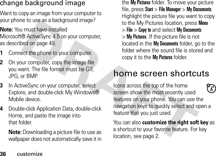 36customizechange background image Want to copy an image from your computer to your phone to use as a background image? Note: You must have installed Microsoft® ActiveSync 4.5 on your computer, as described on page 49.  1Connect the phone to your computer. 2On your computer, copy the image file you want. The file format must be GIF, JPG, or BMP. 3In ActiveSync on your computer, select Explore, and double-click My Windows® Mobile device.4Double-click Application Data, double-click Home, and paste the image into that folder. Note: Downloading a picture file to use as wallpaper does not automatically save it in the My Pictures folder. To move your picture file, press Start &gt;File Manager &gt;My Documents. Highlight the picture file you want to copy to the My Pictures location, press Menu &gt;File &gt;Copy to and select My Documents &gt;My Pictures. If the picture file is not located in the My Documents folder, go to the folder where the sound file is stored and copy it to the My Pictures folder.home screen shortcutsIcons across the top of the home screen show the most recently used features on your phone. You can use the navigation keys to quickly select and open a feature that you just used.You can also customize the right soft key as a shortcut to your favorite feature. For key location, see page 2.