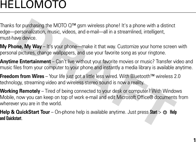 1HELLOMOTOThanks for purchasing the MOTO Q™ gsm wireless phone! It&apos;s a phone with a distinct edge—personalization, music, videos, and e-mail—all in a streamlined, intelligent, must-have device.My Phone, My Way – It&apos;s your phone—make it that way. Customize your home screen with personal pictures, change wallpapers, and use your favorite song as your ringtone.Anytime Entertainment – Can&apos;t live without your favorite movies or music? Transfer video and music files from your computer to your phone and instantly a media library is available anytime.Freedom from Wires – Your life just got a little less wired. With Bluetooth™ wireless 2.0 technology, streaming video and wireless stereo sound is now a reality.Working Remotely – Tired of being connected to your desk or computer? With Windows Mobile, now you can keep on top of work e-mail and edit Microsoft Office® documents from wherever you are in the world.Help &amp; QuickStart Tour – On-phone help is available anytime. Just press Start &gt; 1Help and Quickstart.