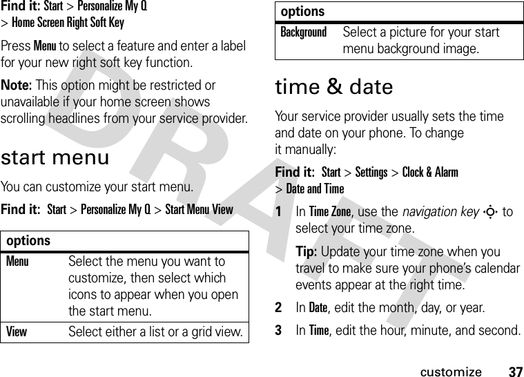 37customizeFind it: Start&gt;PersonalizeMyQ &gt;HomeScreenRightSoftKeyPress Menu to select a feature and enter a label for your new right soft key function.Note: This option might be restricted or unavailable if your home screen shows scrolling headlines from your service provider.start menuYou can customize your start menu.Find it:  Start &gt;Personalize My Q &gt;Start Menu Viewtime &amp; dateYour service provider usually sets the time and date on your phone. To change it manually:Find it:  Start &gt;Settings &gt;Clock &amp; Alarm &gt;Date and Time  1In Time Zone, use the navigation keyS to select your time zone.Tip: Update your time zone when you travel to make sure your phone’s calendar events appear at the right time.2In Date, edit the month, day, or year.3In Time, edit the hour, minute, and second.optionsMenuSelect the menu you want to customize, then select which icons to appear when you open the start menu.ViewSelect either a list or a grid view.BackgroundSelect a picture for your start menu background image.options