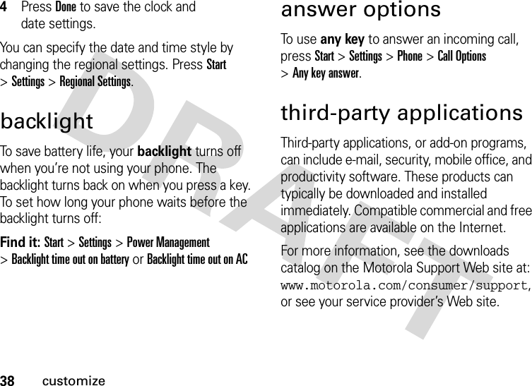 38customize4Press Doneto save the clock and date settings.You can specify the date and time style by changing the regional settings. Press Start &gt;Settings &gt;Regional Settings.backlightTo save battery life, your backlight turns off when you’re not using your phone. The backlight turns back on when you press a key. To set how long your phone waits before the backlight turns off:Find it: Start &gt;Settings &gt;Power Management &gt;Backlight time out on battery or Backlight time out on ACanswer optionsTo  u s e any key to answer an incoming call, press Start &gt;Settings &gt;Phone &gt;Call Options &gt;Any key answer.third-party applicationsThird-party applications, or add-on programs, can include e-mail, security, mobile office, and productivity software. These products can typically be downloaded and installed immediately. Compatible commercial and free applications are available on the Internet. For more information, see the downloads catalog on the Motorola Support Web site at: www.motorola.com/consumer/support, or see your service provider’s Web site.