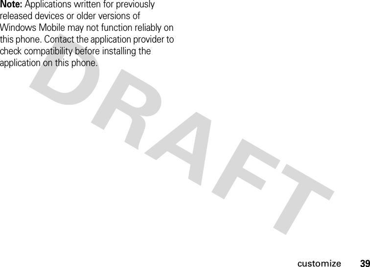 39customizeNote: Applications written for previously released devices or older versions of Windows Mobile may not function reliably on this phone. Contact the application provider to check compatibility before installing the application on this phone.