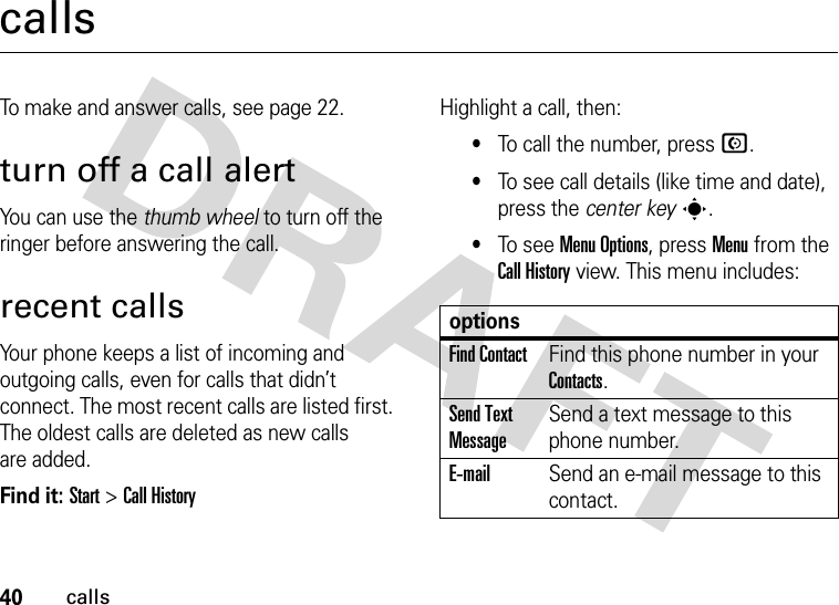 40callscallsTo make and answer calls, see page 22.turn off a call alertYou can use the thumb wheel to turn off the ringer before answering the call.recent callsYour phone keeps a list of incoming and outgoing calls, even for calls that didn’t connect. The most recent calls are listed first. The oldest calls are deleted as new calls are added.Find it: Start &gt;Call HistoryHighlight a call, then:•To call the number, press N.•To see call details (like time and date), press the center keys.•To see Menu Options, press Menu from the Call History view. This menu includes:optionsFind ContactFind this phone number in your Contacts.Send Text MessageSend a text message to this phone number.E-mailSend an e-mail message to this contact.