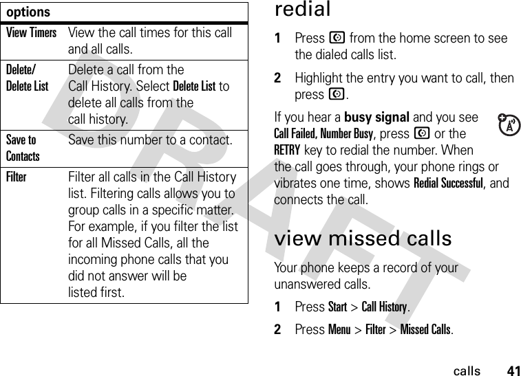 41callsredial  1Press N from the home screen to see the dialed calls list.2Highlight the entry you want to call, then press N.If you hear a busy signal and you see Call Failed, Number Busy, press N or the RETRYkey to redial the number. When the call goes through, your phone rings or vibrates one time, shows Redial Successful, and connects the call.view missed callsYour phone keeps a record of your unanswered calls.  1Press Start &gt;Call History.2Press Menu &gt;Filter &gt;Missed Calls.View TimersView the call times for this call and all calls.Delete/ Delete ListDelete a call from the Call History. Select Delete List to delete all calls from the call history.Save to ContactsSave this number to a contact.FilterFilter all calls in the Call History list. Filtering calls allows you to group calls in a specific matter. For example, if you filter the list for all Missed Calls, all the incoming phone calls that you did not answer will be listed first.options