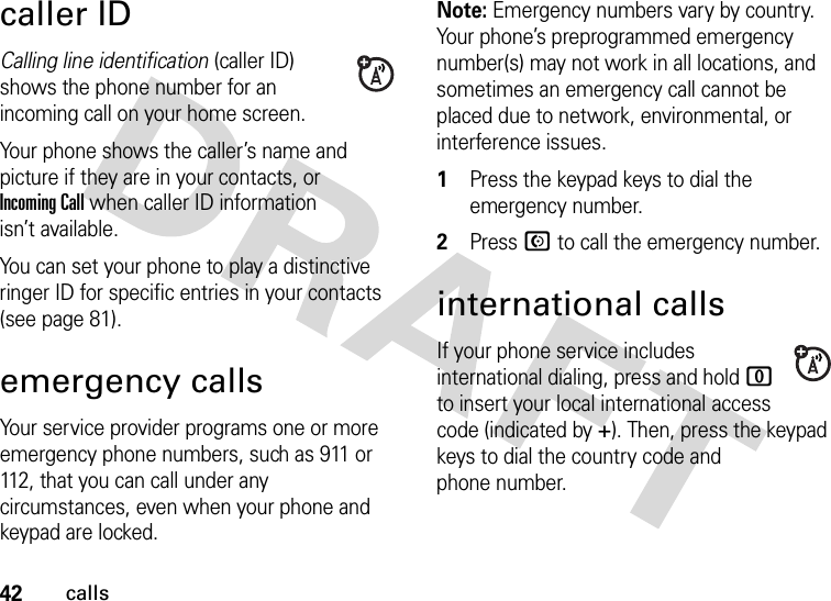 42callscaller IDCalling line identification (caller ID) shows the phone number for an incoming call on your home screen.Your phone shows the caller’s name and picture if they are in your contacts, or Incoming Call when caller ID information isn’t available.You can set your phone to play a distinctive ringer ID for specific entries in your contacts (see page 81).emergency callsYour service provider programs one or more emergency phone numbers, such as 911 or 112, that you can call under any circumstances, even when your phone and keypad are locked.Note: Emergency numbers vary by country. Your phone’s preprogrammed emergency number(s) may not work in all locations, and sometimes an emergency call cannot be placed due to network, environmental, or interference issues.  1Press the keypad keys to dial the emergency number.2Press N to call the emergency number.international callsIf your phone service includes international dialing, press and hold 0 to insert your local international access code (indicated by +). Then, press the keypad keys to dial the country code and phone number.