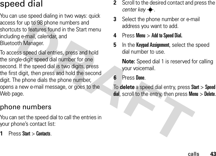 43callsspeed dialYou can use speed dialing in two ways: quick access for up to 98 phone numbers and shortcuts to features found in the Start menu including e-mail, calendar, and Bluetooth Manager.To access speed dial entries, press and hold the single-digit speed dial number for one second. If the speed dial is two digits, press the first digit, then press and hold the second digit. The phone dials the phone number, opens a new e-mail message, or goes to the Web page. phone numbersYou can set the speed dial to call the entries in your phone’s contact list:  1Press Start &gt;Contacts.2Scroll to the desired contact and press the center keys.3Select the phone number or e-mail address you want to add.4Press Menu &gt;Add to Speed Dial.5In the Keypad Assignment, select the speed dial number to use.Note: Speed dial 1 is reserved for calling your voicemail.6Press Done.To delete a speed dial entry, press Start &gt;Speed dial, scroll to the entry, then pressMenu &gt;Delete.