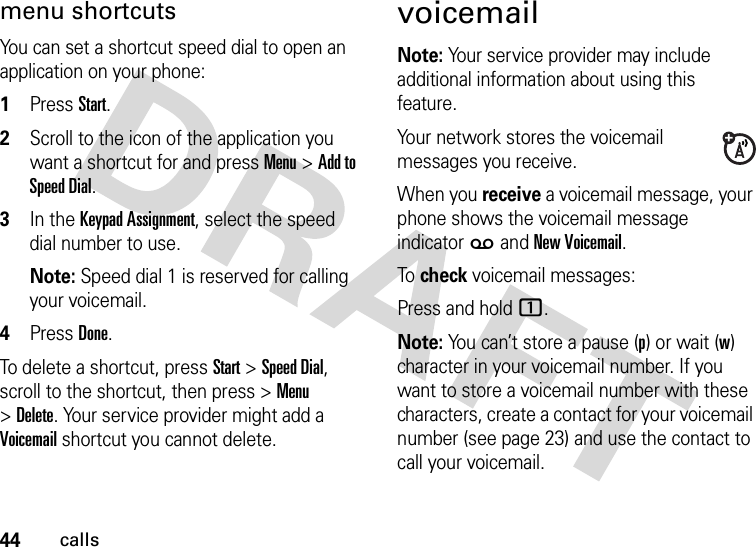 44callsmenu shortcutsYou can set a shortcut speed dial to open an application on your phone:  1Press Start.2Scroll to the icon of the application you want a shortcut for and press Menu &gt;Add to Speed Dial.3In the Keypad Assignment, select the speed dial number to use.Note: Speed dial 1 is reserved for calling your voicemail.4Press Done.To delete a shortcut, press Start &gt;Speed Dial, scroll to the shortcut, then press &gt;Menu &gt;Delete. Your service provider might add a Voicemail shortcut you cannot delete.voicemailNote: Your service provider may include additional information about using this feature.Your network stores the voicemail messages you receive.When you receive a voicemail message, your phone shows the voicemail message indicator w and New Voicemail. To  check voicemail messages:Press and hold 1.Note: You can’t store a pause (p) or wait (w) character in your voicemail number. If you want to store a voicemail number with these characters, create a contact for your voicemail number (see page 23) and use the contact to call your voicemail.