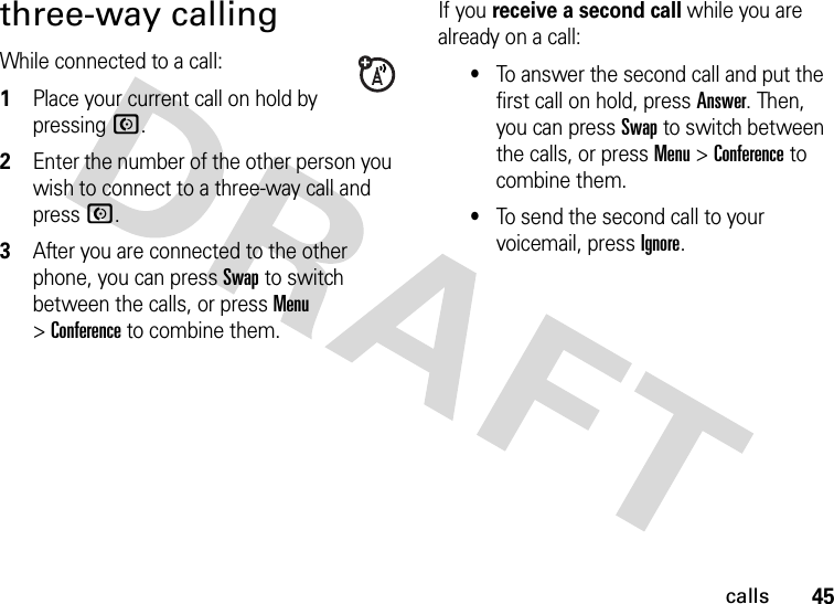 45callsthree-way callingWhile connected to a call:  1Place your current call on hold by pressing N.2Enter the number of the other person you wish to connect to a three-way call and pressN.3After you are connected to the other phone, you can pressSwap to switch between the calls, or press Menu &gt;Conference to combine them.If you receive a second call while you are already on a call:•To answer the second call and put the first call on hold, press Answer. Then, you can pressSwap to switch between the calls, or press Menu &gt;Conference to combine them.•To send the second call to your voicemail, pressIgnore.