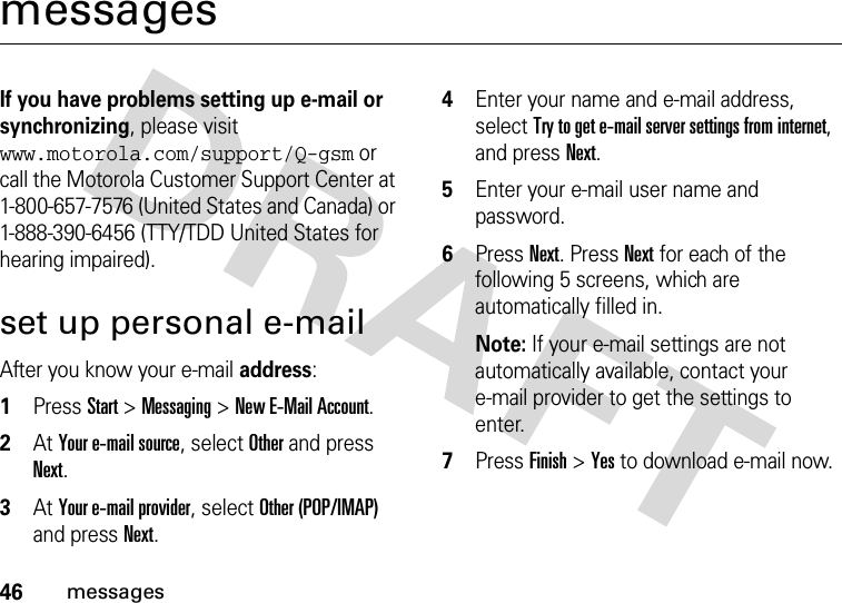 46messagesmessagesIf you have problems setting up e-mail or synchronizing, please visit www.motorola.com/support/Q-gsm or call the Motorola Customer Support Center at 1-800-657-7576 (United States and Canada) or 1-888-390-6456 (TTY/TDD United States for hearing impaired).set up personal e-mailAfter you know your e-mail address:  1Press Start &gt;Messaging &gt;New E-Mail Account.2At Your e-mail source, select Other and press Next.3At Your e-mail provider, select Other (POP/IMAP) and press Next. 4Enter your name and e-mail address, select Try to get e-mail server settings from internet, and press Next. 5Enter your e-mail user name and password.6Press Next. Press Next for each of the following 5 screens, which are automatically filled in.Note: If your e-mail settings are not automatically available, contact your e-mail provider to get the settings to enter.7Press Finish &gt;Yes to download e-mail now.