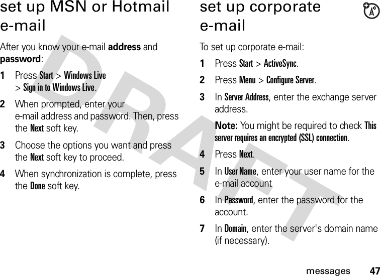 47messagesset up MSN or Hotmail e-mailAfter you know your e-mail address and password:  1Press Start &gt;Windows Live &gt;Sign in to Windows Live.2When prompted, enter your e-mail address and password. Then, press the Nextsoft key.3Choose the options you want and press the Nextsoft key to proceed.4When synchronization is complete, press the Donesoft key.set up corporate e-mailTo set up corporate e-mail:  1Press Start &gt;ActiveSync.2Press Menu &gt;Configure Server.3In Server Address, enter the exchange server address. Note: You might be required to check This server requires an encrypted (SSL) connection.4Press Next.5In User Name, enter your user name for the e-mail account6In Password, enter the password for the account.7In Domain, enter the server&apos;s domain name (if necessary).