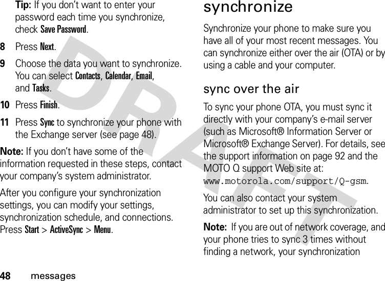 48messagesTip: If you don’t want to enter your password each time you synchronize, check Save Password.8Press Next.9Choose the data you want to synchronize. You can select Contacts, Calendar, Email, andTasks.10Press Finish.11Press Sync to synchronize your phone with the Exchange server (see page 48).Note: If you don’t have some of the information requested in these steps, contact your company’s system administrator.After you configure your synchronization settings, you can modify your settings, synchronization schedule, and connections. PressStart&gt;ActiveSync &gt;Menu.synchronizeSynchronize your phone to make sure you have all of your most recent messages. You can synchronize either over the air (OTA) or by using a cable and your computer.sync over the airTo sync your phone OTA, you must sync it directly with your company’s e-mail server (such as Microsoft® Information Server or Microsoft® Exchange Server). For details, see the support information on page 92 and the MOTO Q support Web site at: www.motorola.com/support/Q-gsm.You can also contact your system administrator to set up this synchronization.Note:  If you are out of network coverage, and your phone tries to sync 3 times without finding a network, your synchronization 