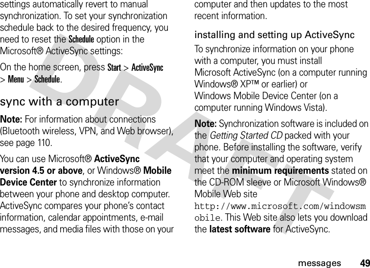 49messagessettings automatically revert to manual synchronization. To set your synchronization schedule back to the desired frequency, you need to reset the Schedule option in the Microsoft® ActiveSync settings: On the home screen, press Start &gt;ActiveSync &gt;Menu &gt;Schedule.sync with a computerNote: For information about connections (Bluetooth wireless, VPN, and Web browser), see page 110. You can use Microsoft®ActiveSync version 4.5 or above, or Windows®Mobile Device Center to synchronize information between your phone and desktop computer. ActiveSync compares your phone’s contact information, calendar appointments, e-mail messages, and media files with those on your computer and then updates to the most recent information.installing and setting up ActiveSyncTo synchronize information on your phone with a computer, you must install Microsoft ActiveSync (on a computer running Windows® XP™ or earlier) or Windows Mobile Device Center (on a computer running Windows Vista).Note: Synchronization software is included on the Getting Started CD packed with your phone. Before installing the software, verify that your computer and operating system meet the minimum requirements stated on the CD-ROM sleeve or Microsoft Windows® Mobile Web site http://www.microsoft.com/windowsmobile. This Web site also lets you download the latest software for ActiveSync.