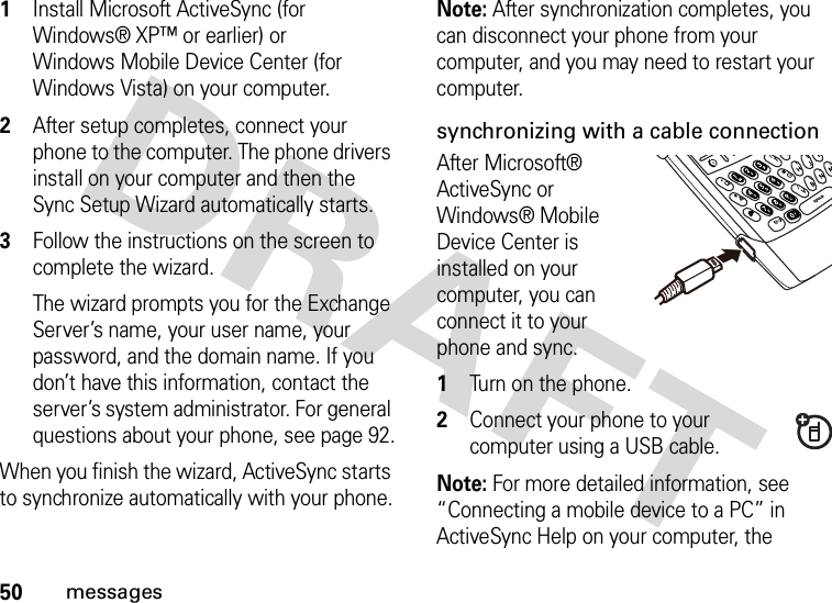 50messages  1Install Microsoft ActiveSync (for Windows® XP™ or earlier) or Windows Mobile Device Center (for Windows Vista) on your computer.2After setup completes, connect your phone to the computer. The phone drivers install on your computer and then the Sync Setup Wizard automatically starts. 3Follow the instructions on the screen to complete the wizard. The wizard prompts you for the Exchange Server’s name, your user name, your password, and the domain name. If you don’t have this information, contact the server’s system administrator. For general questions about your phone, see page 92.When you finish the wizard, ActiveSync starts to synchronize automatically with your phone.Note: After synchronization completes, you can disconnect your phone from your computer, and you may need to restart your computer.synchronizing with a cable connectionAfter Microsoft® ActiveSync or Windows® Mobile Device Center is installed on your computer, you can connect it to your phone and sync.   1Turn on the phone.2Connect your phone to your computer using a USB cable. Note: For more detailed information, see “Connecting a mobile device to a PC” in ActiveSync Help on your computer, the 