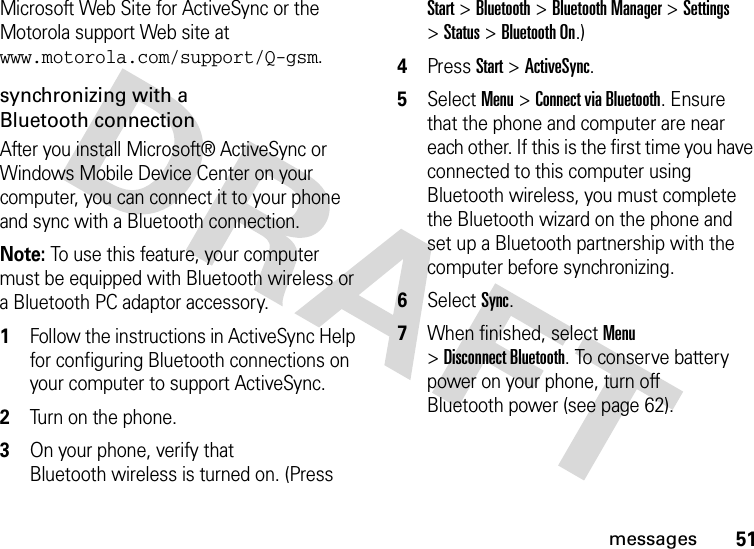 51messagesMicrosoft Web Site for ActiveSync or the Motorola support Web site at www.motorola.com/support/Q-gsm. synchronizing with a Bluetooth connectionAfter you install Microsoft® ActiveSync or Windows Mobile Device Center on your computer, you can connect it to your phone and sync with a Bluetooth connection.Note: To use this feature, your computer must be equipped with Bluetooth wireless or a Bluetooth PC adaptor accessory.  1Follow the instructions in ActiveSync Help for configuring Bluetooth connections on your computer to support ActiveSync.2Turn on the phone.3On your phone, verify that Bluetooth wireless is turned on. (Press Start &gt;Bluetooth &gt;Bluetooth Manager &gt;Settings &gt;Status &gt;Bluetooth On.)4Press Start &gt;ActiveSync.5Select Menu &gt;Connect via Bluetooth. Ensure that the phone and computer are near each other. If this is the first time you have connected to this computer using Bluetooth wireless, you must complete the Bluetooth wizard on the phone and set up a Bluetooth partnership with the computer before synchronizing.6Select Sync.7When finished, select Menu &gt;Disconnect Bluetooth. To conserve battery power on your phone, turn off Bluetooth power (see page 62).