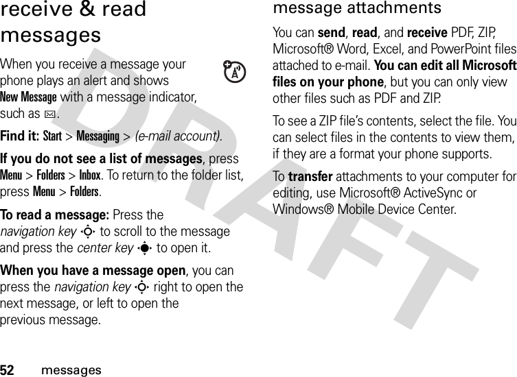 52messagesreceive &amp; read messagesWhen you receive a message your phone plays an alert and shows New Message with a message indicator, such as C.Find it: Start &gt;Messaging &gt; (e-mail account).If you do not see a list of messages, press Menu &gt;Folders &gt;Inbox. To return to the folder list, pressMenu &gt;Folders.To read a message: Press the navigation keyS to scroll to the message and press the center keys to open it.When you have a message open, you can press the navigation keyS right to open the next message, or left to open the previous message.message attachmentsYou can send, read, and receive PDF, ZIP, Microsoft® Word, Excel, and PowerPoint files attached to e-mail. You can edit all Microsoft files on your phone, but you can only view other files such as PDF and ZIP.To see a ZIP file’s contents, select the file. You can select files in the contents to view them, if they are a format your phone supports.To  transfer attachments to your computer for editing, use Microsoft® ActiveSync or Windows® Mobile Device Center.