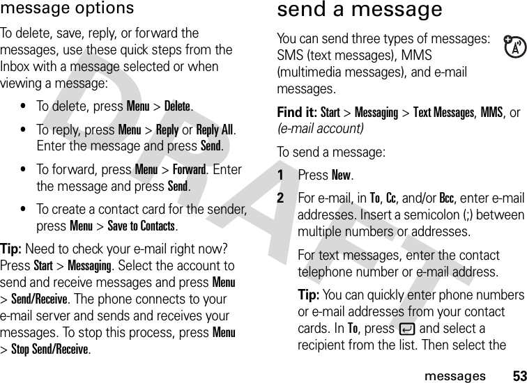 53messagesmessage optionsTo delete, save, reply, or forward the messages, use these quick steps from the Inbox with a message selected or when viewing a message: •To delete, press Menu &gt;Delete.•To reply, press Menu &gt;Reply or Reply All. Enter the message and press Send.•To forward, press Menu &gt;Forward. Enter the message and press Send.•To create a contact card for the sender, press Menu &gt;Save to Contacts. Tip: Need to check your e-mail right now? Press Start &gt;Messaging. Select the account to send and receive messages and press Menu &gt;Send/Receive. The phone connects to your e-mail server and sends and receives your messages. To stop this process, press Menu &gt;Stop Send/Receive.send a messageYou can send three types of messages: SMS (text messages), MMS (multimedia messages), and e-mail messages.Find it: Start &gt;Messaging &gt;Text Messages, MMS, or (e-mail account)To send a message:  1Press New.2For e-mail, in To, Cc, and/or Bcc, enter e-mail addresses. Insert a semicolon (;) between multiple numbers or addresses.For text messages, enter the contact telephone number or e-mail address.Tip: You can quickly enter phone numbers or e-mail addresses from your contact cards. In To, press j and select a recipient from the list. Then select the 