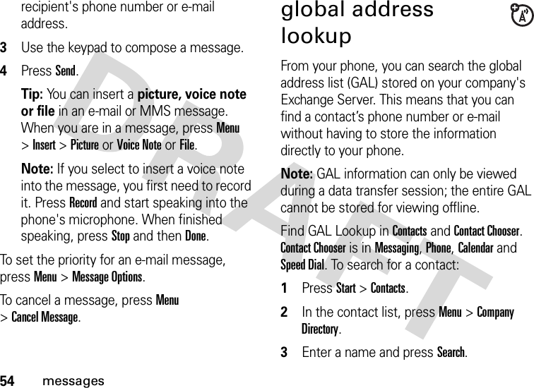 54messagesrecipient&apos;s phone number or e-mail address. 3Use the keypad to compose a message.4Press Send.Tip: You can insert a picture, voice note or file in an e-mail or MMS message. When you are in a message, press Menu &gt;Insert &gt;Picture or Voice Note or File.Note: If you select to insert a voice note into the message, you first need to record it. Press Record and start speaking into the phone&apos;s microphone. When finished speaking, press Stop and thenDone.To set the priority for an e-mail message, press Menu &gt;Message Options.To cancel a message, press Menu &gt;Cancel Message.global address lookupFrom your phone, you can search the global address list (GAL) stored on your company&apos;s Exchange Server. This means that you can find a contact’s phone number or e-mail without having to store the information directly to your phone.Note: GAL information can only be viewed during a data transfer session; the entire GAL cannot be stored for viewing offline.Find GAL Lookup in Contacts and Contact Chooser. Contact Chooser is in Messaging, Phone, Calendar and Speed Dial. To search for a contact:  1Press Start &gt;Contacts.2In the contact list, press Menu &gt;Company Directory. 3Enter a name and press Search. 