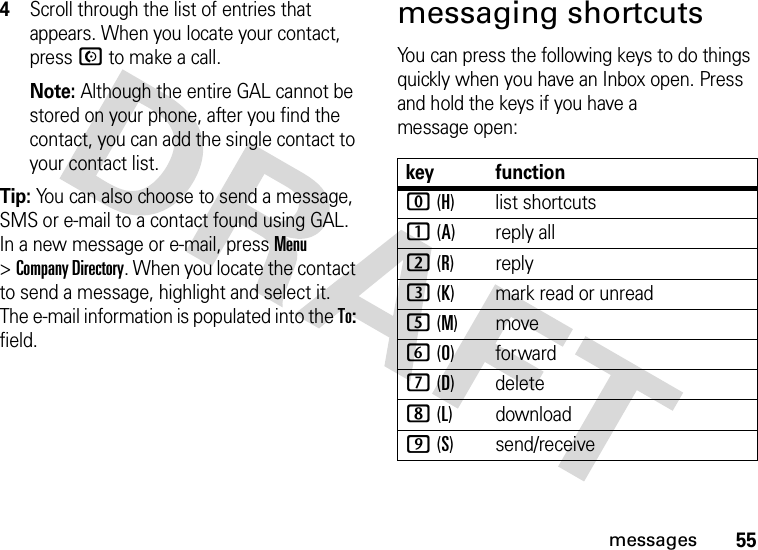 55messages4Scroll through the list of entries that appears. When you locate your contact, press N to make a call. Note: Although the entire GAL cannot be stored on your phone, after you find the contact, you can add the single contact to your contact list.Tip: You can also choose to send a message, SMS or e-mail to a contact found using GAL. In a new message or e-mail, press Menu &gt;Company Directory. When you locate the contact to send a message, highlight and select it. The e-mail information is populated into the To: field.messaging shortcutsYou can press the following keys to do things quickly when you have an Inbox open. Press and hold the keys if you have a message open:key function0 (H)list shortcuts1 (A) reply all2 (R) reply3 (K) mark read or unread5 (M)move6 (O)forward7 (D) delete8 (L) download9 (S) send/receive