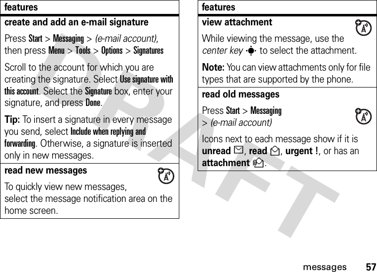 57messagescreate and add an e-mail signaturePress Start &gt;Messaging &gt; (e-mail account), then press Menu &gt;Tools &gt;Options &gt;SignaturesScroll to the account for which you are creating the signature. Select Use signature with this account. Select the Signature box, enter your signature, and press Done.Tip: To insert a signature in every message you send, select Include when replying and forwarding. Otherwise, a signature is inserted only in new messages. read new messages To quickly view new messages, select the message notification area on the home screen.featuresview attachment While viewing the message, use the center keys to select the attachment. Note: You can view attachments only for file types that are supported by the phone.read old messages Press Start &gt;Messaging &gt;(e-mail account)Icons next to each message show if it is unreadJ, readH, urgent !, or has an attachmenty.features