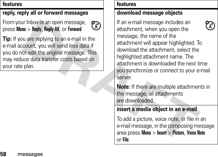 58messagesreply, reply all or forward messages From your Inbox or an open message, press Menu &gt;Reply, Reply All, or ForwardTip: If you are replying to an e-mail in the e-mail account, you will send less data if you do not edit the original message. This may reduce data transfer costs based on your rate plan.featuresdownload message objects If an e-mail message includes an attachment, when you open the message, the name of the attachment will appear highlighted. To download the attachment, select the highlighted attachment name. The attachment is downloaded the next time you synchronize or connect to your e-mail server.Note: If there are multiple attachments in the message, all attachments are downloaded.insert a media object in an e-mail To add a picture, voice note, or file in an e-mail message, in the composing message area press Menu &gt;Insert &gt;Picture, Voice Note orFile.features