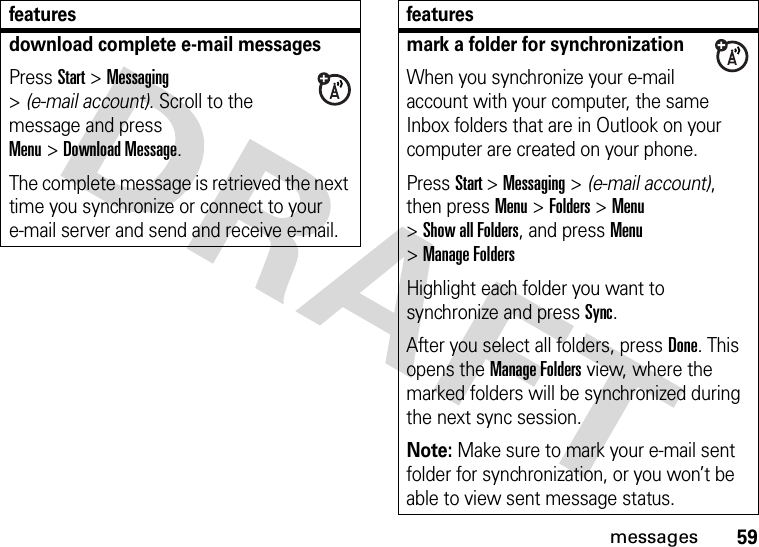 59messagesdownload complete e-mail messagesPress Start &gt;Messaging &gt;(e-mail account). Scroll to the message and press Menu&gt;Download Message. The complete message is retrieved the next time you synchronize or connect to your e-mail server and send and receive e-mail.featuresmark a folder for synchronizationWhen you synchronize your e-mail account with your computer, the same Inbox folders that are in Outlook on your computer are created on your phone.Press Start &gt;Messaging &gt; (e-mail account), then press Menu &gt;Folders &gt;Menu &gt;Show all Folders, and press Menu &gt;Manage FoldersHighlight each folder you want to synchronize and press Sync.After you select all folders, press Done. This opens the Manage Folders view, where the marked folders will be synchronized during the next sync session.Note: Make sure to mark your e-mail sent folder for synchronization, or you won’t be able to view sent message status.features