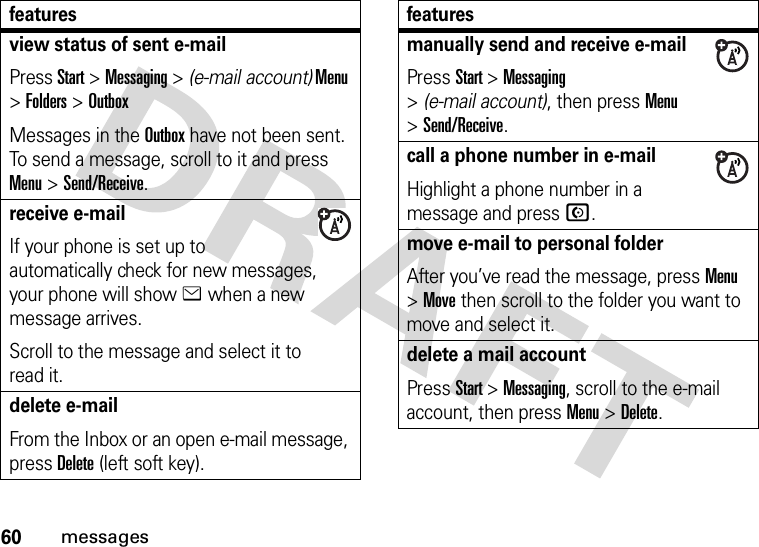 60messagesview status of sent e-mailPress Start &gt;Messaging &gt; (e-mail account) Menu &gt;Folders &gt;OutboxMessages in the Outbox have not been sent. To send a message, scroll to it and press Menu &gt;Send/Receive.receive e-mailIf your phone is set up to automatically check for new messages, your phone will show e when a new message arrives.Scroll to the message and select it to read it.delete e-mailFrom the Inbox or an open e-mail message, press Delete (left soft key).featuresmanually send and receive e-mailPress Start &gt;Messaging &gt;(e-mail account), then press Menu &gt;Send/Receive.call a phone number in e-mailHighlight a phone number in a message and pressN.move e-mail to personal folderAfter you’ve read the message, press Menu &gt;Move then scroll to the folder you want to move and select it.delete a mail accountPress Start &gt;Messaging, scroll to the e-mail account, then press Menu &gt;Delete.features