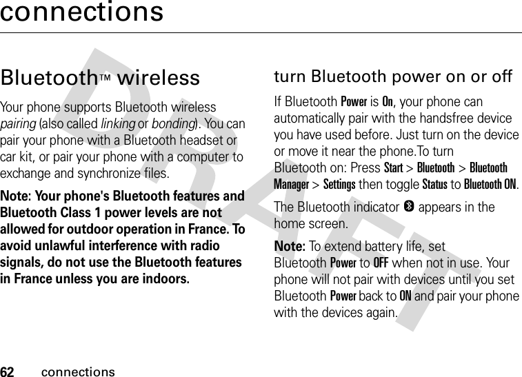 62connectionsconnectionsBluetooth™ wirelessYour phone supports Bluetooth wireless pairing (also called linking or bonding). You can pair your phone with a Bluetooth headset or car kit, or pair your phone with a computer to exchange and synchronize files.Note: Your phone&apos;s Bluetooth features and Bluetooth Class 1 power levels are not allowed for outdoor operation in France. To avoid unlawful interference with radio signals, do not use the Bluetooth features in France unless you are indoors.turn Bluetooth power on or offIf BluetoothPower is On, your phone can automatically pair with the handsfree device you have used before. Just turn on the device or move it near the phone.To turn Bluetooth on: Press Start &gt;Bluetooth &gt;Bluetooth Manager &gt;Settings then toggle Status to Bluetooth ON. The Bluetooth indicator O appears in the home screen.Note: To extend battery life, set BluetoothPower to OFF when not in use. Your phone will not pair with devices until you set BluetoothPower back to ON and pair your phone with the devices again.