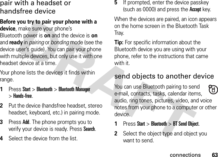 63connectionspair with a headset or handsfree deviceBefore you try to pair your phone with a device, make sure your phone’s Bluetooth power is on and the device is on and ready in pairing or bonding mode (see the device user’s guide). You can pair your phone with multiple devices, but only use it with one headset device at a time. Your phone lists the devices it finds within range.  1Press Start &gt;Bluetooth &gt;Bluetooth Manager &gt;Hands-free.2Put the device (handsfree headset, stereo headset, keyboard, etc.) in pairing mode.3Press Add. The phone prompts you to verify your device is ready. Press Search. 4Select the device from the list. 5If prompted, enter the device passkey (such as 0000) and press the Accept key.When the devices are paired, an icon appears on the home screen in the Bluetooth Task Tray.Tip: For specific information about the Bluetooth device you are using with your phone, refer to the instructions that came with it.send objects to another deviceYou can use Bluetooth pairing to send e-mail, contacts, tasks, calendar items, audio, ring tones, pictures, video, and voice notes from your phone to a computer or other device.  1Press Start &gt;Bluetooth &gt;BT Send Object.2Select the object type and object you want to send.