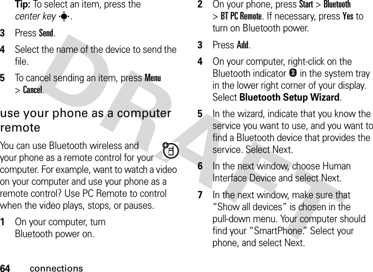 64connectionsTip: To select an item, press the center keys.3Press Send.4Select the name of the device to send the file.5To cancel sending an item, press Menu &gt;Cancel.use your phone as a computer remoteYou can use Bluetooth wireless and your phone as a remote control for your computer. For example, want to watch a video on your computer and use your phone as a remote control? Use PC Remote to control when the video plays, stops, or pauses.   1On your computer, turn Bluetooth power on.2On your phone, press Start &gt;Bluetooth &gt;BT PC Remote. If necessary, press Yes to turn on Bluetooth power.3Press Add.4On your computer, right-click on the Bluetooth indicator O in the system tray in the lower right corner of your display. Select Bluetooth Setup Wizard.5In the wizard, indicate that you know the service you want to use, and you want to find a Bluetooth device that provides the service. Select Next.6In the next window, choose Human Interface Device and select Next.7In the next window, make sure that “Show all devices” is chosen in the pull-down menu. Your computer should find your “SmartPhone.” Select your phone, and select Next.