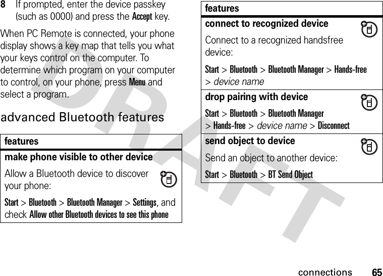 65connections8If prompted, enter the device passkey (such as 0000) and press the Accept key.When PC Remote is connected, your phone display shows a key map that tells you what your keys control on the computer. To determine which program on your computer to control, on your phone, press Menu and select a program.advanced Bluetooth featuresfeaturesmake phone visible to other deviceAllow a Bluetooth device to discover your phone:Start &gt;Bluetooth &gt;Bluetooth Manager &gt;Settings, and check Allow other Bluetooth devices to see this phoneconnect to recognized deviceConnect to a recognized handsfree device:Start &gt;Bluetooth &gt;Bluetooth Manager &gt;Hands-free &gt;device namedrop pairing with deviceStart &gt;Bluetooth &gt;Bluetooth Manager &gt;Hands-free &gt; device name &gt;Disconnectsend object to deviceSend an object to another device:Start &gt;Bluetooth &gt;BT Send Objectfeatures