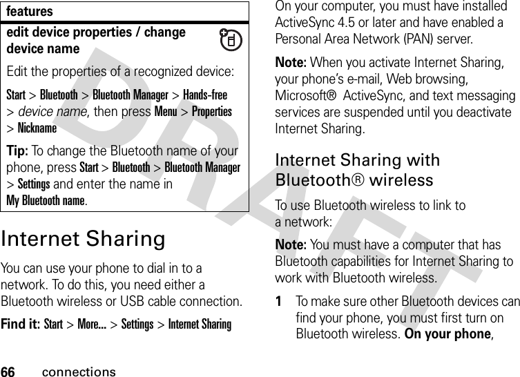 66connectionsInternet SharingYou can use your phone to dial in to a network. To do this, you need either a Bluetooth wireless or USB cable connection.Find it: Start &gt; More... &gt; Settings &gt; Internet SharingOn your computer, you must have installed ActiveSync 4.5 or later and have enabled a Personal Area Network (PAN) server.Note: When you activate Internet Sharing, your phone’s e-mail, Web browsing, Microsoft®  ActiveSync, and text messaging services are suspended until you deactivate Internet Sharing.Internet Sharing with Bluetooth® wirelessTo use Bluetooth wireless to link to anetwork:Note: You must have a computer that has Bluetooth capabilities for Internet Sharing to work with Bluetooth wireless.   1To make sure other Bluetooth devices can find your phone, you must first turn on Bluetooth wireless. On your phone, edit device properties / change device nameEdit the properties of a recognized device:Start &gt;Bluetooth &gt;Bluetooth Manager &gt;Hands-free &gt;device name, then pressMenu &gt;Properties &gt;NicknameTip: To change the Bluetooth name of your phone, press Start &gt;Bluetooth &gt;Bluetooth Manager &gt;Settings and enter the name in My Bluetooth name.features