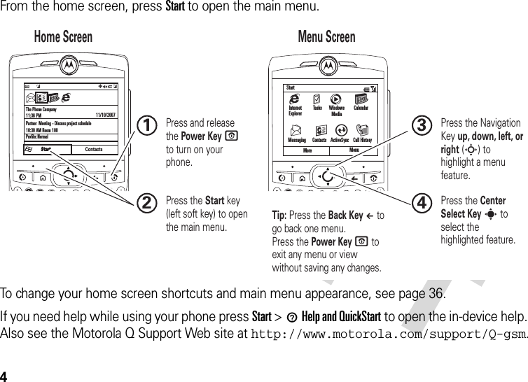 4From the home screen, press Start to open the main menu.To change your home screen shortcuts and main menu appearance, see page 36.If you need help while using your phone press Start &gt;1Help and QuickStart to open the in-device help. Also see the Motorola Q Support Web site at http://www.motorola.com/support/Q-gsm.The Phone Company11:36 PMPartner  Meeting - Discuss project schedule10:30 AM Room 100Profile: Normal11/10/2007ContactsC  #QJ0aMore Menug  m  c  GStartV  K A IMessaging      Contacts    ActiveSync    Call HistoryInternet ExplorerTasks Windows MediaCalendar Home Screen Menu Screen Press and release the Power Key O  to turn on your phone.1Press the Start key (left soft key) to open the main menu.2Press the Navigation Key up, down, left, or right (S) to highlight a menu feature.3Press the Center Select Key s to select the highlighted feature.4Tip: Press the Back Key À to go back one menu. Press the Power Key O to exit any menu or view without saving any changes.