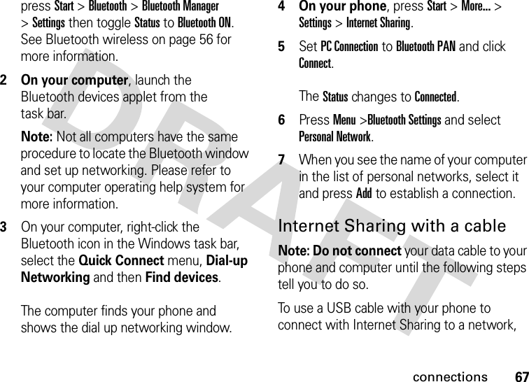 67connectionspress Start &gt;Bluetooth &gt;Bluetooth Manager &gt;Settings then toggle Status to Bluetooth ON. See Bluetooth wireless on page 56 for more information.2 On your computer, launch the Bluetooth devices applet from the task bar.Note: Not all computers have the same procedure to locate the Bluetooth window and set up networking. Please refer to your computer operating help system for more information.3On your computer, right-click the Bluetooth icon in the Windows task bar, select the Quick Connect menu, Dial-up Networking and then Find devices. The computer finds your phone and shows the dial up networking window.4 On your phone, press Start &gt; More... &gt; Settings &gt; Internet Sharing.5Set PC Connection to Bluetooth PAN and click Connect. The Status changes to Connected.6Press Menu &gt;Bluetooth Settings and select Personal Network. 7When you see the name of your computer in the list of personal networks, select it and press Add to establish a connection.Internet Sharing with a cableNote: Do not connect your data cable to your phone and computer until the following steps tell you to do so.To use a USB cable with your phone to connect with Internet Sharing to a network, 