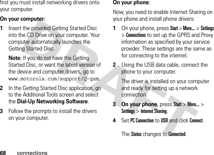 68connectionsfirst you must install networking drivers onto your computer.   On your computer:1Insert the provided Getting Started Disc into the CD Drive on your computer. Your computer automatically launches the Getting Started Disc.Note: If you do not have the Getting Started Disc, or want the latest version of the device and computer drivers, go to www.motorola.com/support/Q-gsm. 2In the Getting Started Disc application, go to the Additional Tools screen and select the Dial-Up Networking Software.3Follow the prompts to install the drivers on your computer.On your phone:Now, you need to enable Internet Sharing on your phone and install phone drivers:1On your phone, press Start &gt; More... &gt;Settings &gt;Connections to set up the GPRS and Proxy information as specified by your service provider. These settings are the same as for connecting to the internet.2Using the USB data cable, connect the phone to your computer. The driver is installed on your computer and ready for setting up a network connection.3 On your phone, press Start &gt; More... &gt; Settings &gt; Internet Sharing.4Set PC Connection to USB and click Connect. The Status changes to Connected.