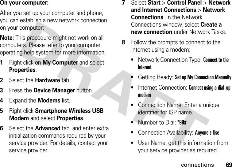 69connectionsOn your computer:After you set up your computer and phone, you can establish a new network connection on your computer:Note: This procedure might not work on all computers. Please refer to your computer operating help system for more information.1Right-click on My Computer and select Properties.2Select the Hardware tab.3Press the Device Manager button.4Expand the Modems list.5Right-click Smartphone Wireless USB Modem and select Properties. 6Select the Advanced tab, and enter extra initialization commands required by your service provider. For details, contact your service provider. 7Select Start &gt;Control Panel &gt;Network and Internet Connections &gt;Network Connections. In the Network Connections window, select Create a new connection under Network Tasks.8Follow the prompts to connect to the Internet using a modem: •Network Connection Type: Connect to the Internet •Getting Ready: Set up My Connection Manually•Internet Connection: Connect using a dial-up modem •Connection Name: Enter a unique identifier for ISP name.•Number to Dial: *99#•Connection Availability: Anyone&apos;s Use•User Name: get this information from your service provider as required