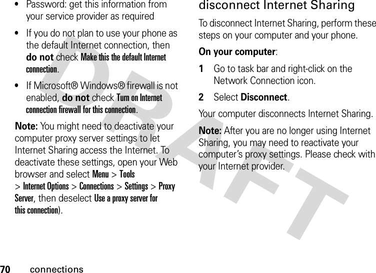 70connections•Password: get this information from your service provider as required•If you do not plan to use your phone as the default Internet connection, then do not check Make this the default Internet connection.•If Microsoft® Windows® firewall is not enabled, do not check Turn on Internet connection firewall for this connection.Note: You might need to deactivate your computer proxy server settings to let Internet Sharing access the Internet. To deactivate these settings, open your Web browser and select Menu &gt;Tools &gt;Internet Options &gt;Connections &gt;Settings &gt;Proxy Server, then deselect Use a proxy server for this connection).disconnect Internet SharingTo disconnect Internet Sharing, perform these steps on your computer and your phone. On your computer:  1Go to task bar and right-click on the Network Connection icon.2Select Disconnect.Your computer disconnects Internet Sharing.Note: After you are no longer using Internet Sharing, you may need to reactivate your computer’s proxy settings. Please check with your Internet provider.