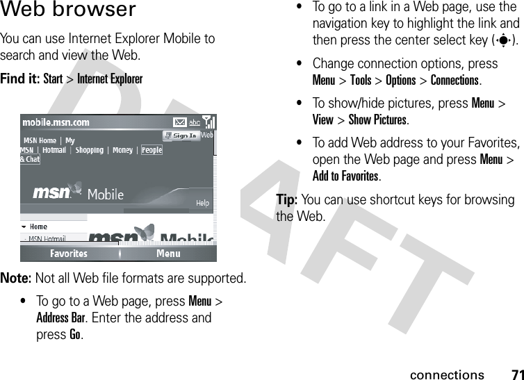 71connectionsWeb browserYou can use Internet Explorer Mobile to search and view the Web.Find it: Start &gt; Internet ExplorerNote: Not all Web file formats are supported.•To go to a Web page, press Menu &gt; Address Bar. Enter the address and pressGo.•To go to a link in a Web page, use the navigation key to highlight the link and then press the center select key (s).•Change connection options, press Menu&gt; Tools &gt; Options &gt; Connections.•To show/hide pictures, press Menu &gt; View &gt; Show Pictures.•To add Web address to your Favorites, open the Web page and press Menu &gt; Add to Favorites.Tip: You can use shortcut keys for browsing the Web. 