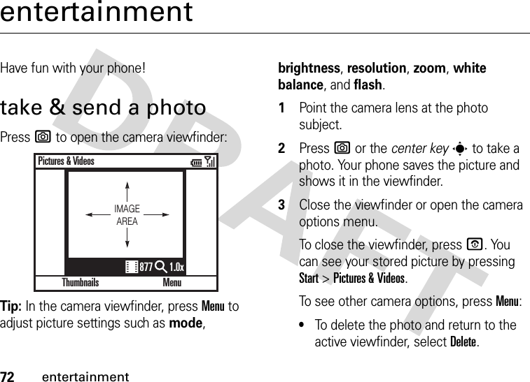 72entertainmententertainmentHave fun with your phone!take &amp; send a photoPress e to open the camera viewfinder:Tip: In the camera viewfinder, press Menu to adjust picture settings such as mode, brightness, resolution, zoom, white balance, and flash.  1Point the camera lens at the photo subject.2Press e or the center keys to take a photo. Your phone saves the picture and shows it in the viewfinder.3Close the viewfinder or open the camera options menu.To close the viewfinder, press O. You can see your stored picture by pressing Start &gt;Pictures &amp; Videos.To see other camera options, press Menu:•To delete the photo and return to the active viewfinder, select Delete.ThumbnailsPictures &amp; VideosMenu877 1.0xIMAGEAREA