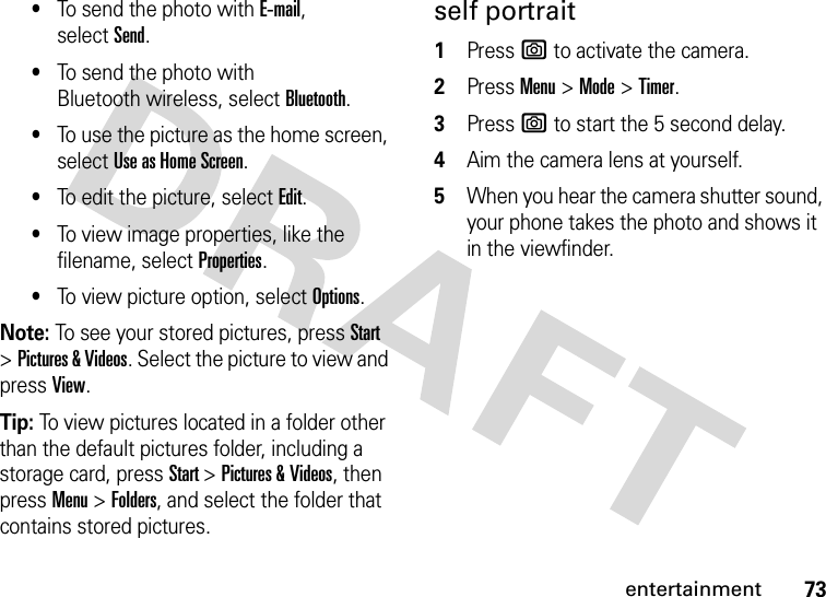 73entertainment•To send the photo with E-mail, selectSend.•To send the photo with Bluetooth wireless, select Bluetooth.•To use the picture as the home screen, select Use as Home Screen.•To edit the picture, select Edit.•To view image properties, like the filename, select Properties.•To view picture option, select Options.Note: To see your stored pictures, press Start &gt;Pictures &amp; Videos. Select the picture to view and press View.Tip: To view pictures located in a folder other than the default pictures folder, including a storage card, press Start &gt;Pictures &amp; Videos, then pressMenu &gt;Folders, and select the folder that contains stored pictures.self portrait  1Press e to activate the camera.2Press Menu&gt;Mode &gt;Timer.3Press e to start the 5 second delay.4Aim the camera lens at yourself.5When you hear the camera shutter sound, your phone takes the photo and shows it in the viewfinder.