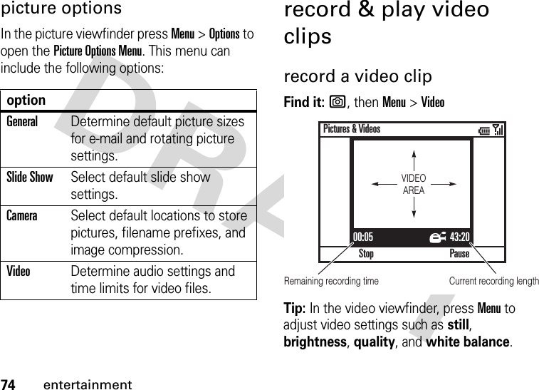 74entertainmentpicture optionsIn the picture viewfinder press Menu &gt;Options to open the Picture Options Menu. This menu can include the following options:record &amp; play video clipsrecord a video clipFind it: e, thenMenu &gt;VideoTip: In the video viewfinder, pressMenu to adjust video settings such as still, brightness, quality, and white balance.optionGeneralDetermine default picture sizes for e-mail and rotating picture settings.Slide ShowSelect default slide show settings.CameraSelect default locations to store pictures, filename prefixes, and image compression.VideoDetermine audio settings and time limits for video files.00:05 43:20StopPictures &amp; VideosPauseVIDEOAREARemaining recording time Current recording length