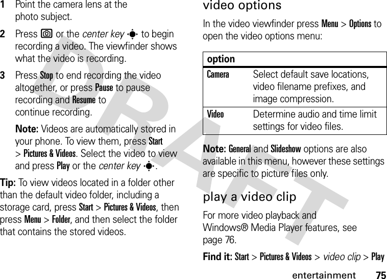 75entertainment  1Point the camera lens at the photo subject.2Press e or the center keys to begin recording a video. The viewfinder shows what the video is recording.3Press Stop to end recording the video altogether, or press Pause to pause recording and Resume to continue recording.Note: Videos are automatically stored in your phone. To view them, press Start &gt;Pictures &amp; Videos. Select the video to view and press Play or the center keys.Tip: To view videos located in a folder other than the default video folder, including a storage card, press Start &gt;Pictures &amp; Videos, then pressMenu &gt;Folder, and then select the folder that contains the stored videos.video optionsIn the video viewfinder press Menu &gt;Options to open the video options menu:Note: General and Slideshow options are also available in this menu, however these settings are specific to picture files only.play a video clipFor more video playback and Windows® Media Player features, see page 76.Find it: Start &gt;Pictures &amp; Videos &gt; video clip &gt;PlayoptionCameraSelect default save locations, video filename prefixes, and image compression.VideoDetermine audio and time limit settings for video files.